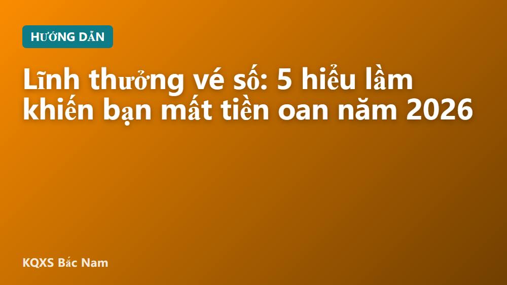 Lĩnh thưởng vé số: 5 hiểu lầm khiến bạn mất tiền oan năm 2026
