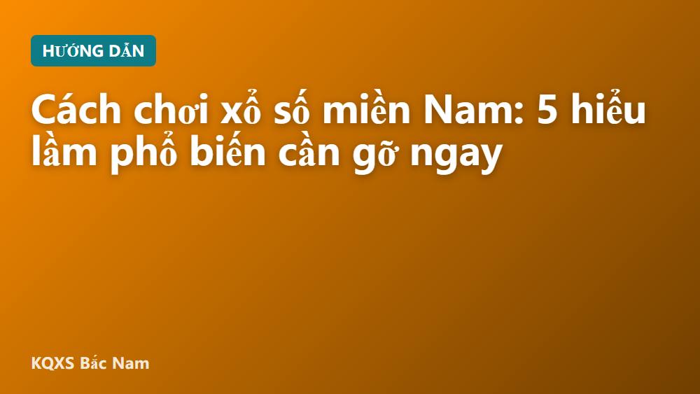 Cách chơi xổ số miền Nam: 5 hiểu lầm phổ biến cần gỡ ngay
